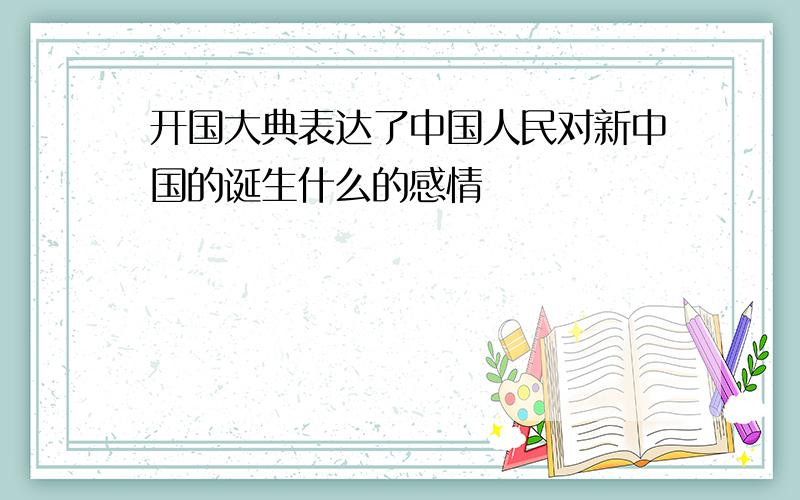 开国大典表达了中国人民对新中国的诞生什么的感情