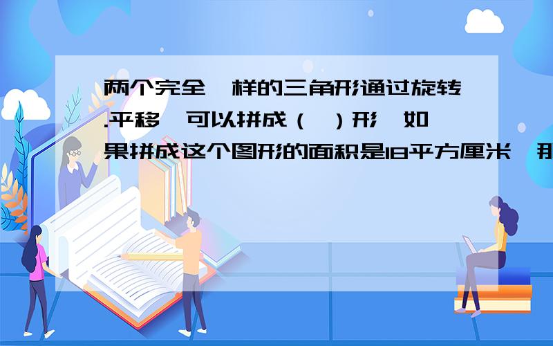 两个完全一样的三角形通过旋转.平移,可以拼成（ ）形,如果拼成这个图形的面积是18平方厘米,那么其中两个完全一样的三角形通过旋转.平移,可以拼成（ ）形,如果拼成这个图形的面积是18平