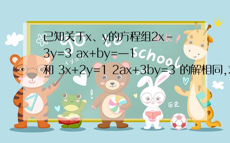 已知关于x、y的方程组2x-3y=3 ax+by=—1 和 3x+2y=1 2ax+3by=3 的解相同,求a、b的值