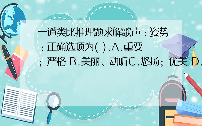 一道类比推理题求解歌声：姿势：正确选项为( ).A.重要；严格 B.美丽、动听C.悠扬；优美 D.听觉；状态