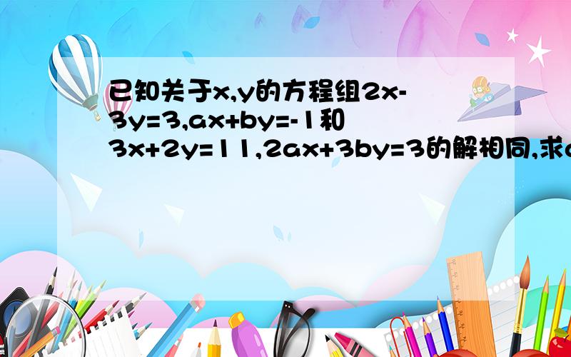 已知关于x,y的方程组2x-3y=3,ax+by=-1和3x+2y=11,2ax+3by=3的解相同,求a/b的值已知关于x\y的方程组2x-3y=3,ax+by=-1和3x+2y=11,2ax+3by=3的解相同,求a\b得值.