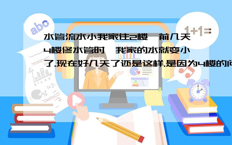 水管流水小我家住2楼,前几天4楼修水管时,我家的水就变小了.现在好几天了还是这样.是因为4楼的问题,还是我家的?是否是他们把我家的阀门关上了?还是水压的问题?求解.可是整座楼就我家的