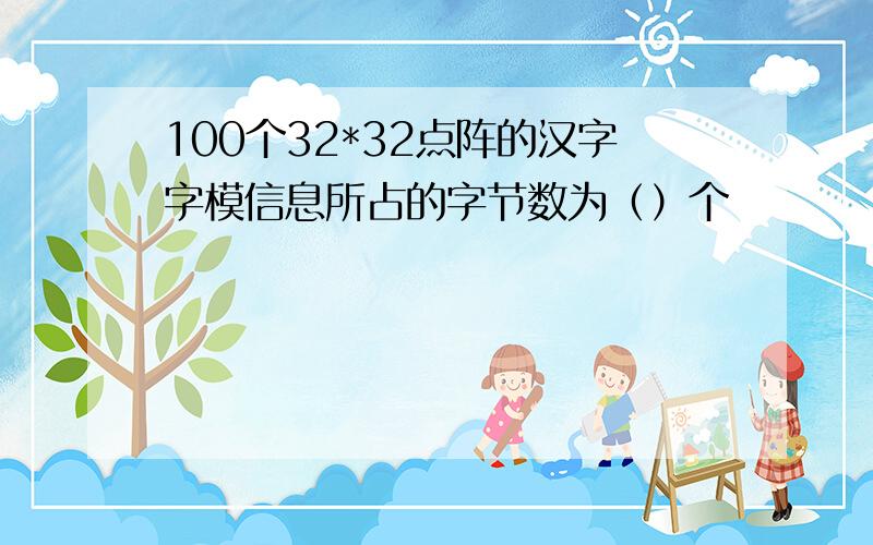 100个32*32点阵的汉字字模信息所占的字节数为（）个