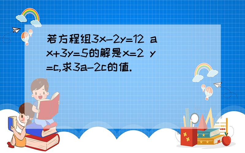 若方程组3x-2y=12 ax+3y=5的解是x=2 y=c,求3a-2c的值.