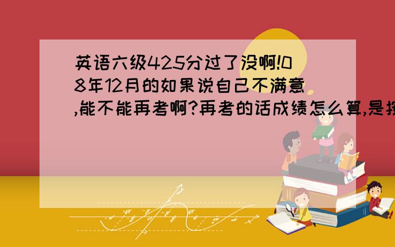 英语六级425分过了没啊!08年12月的如果说自己不满意,能不能再考啊?再考的话成绩怎么算,是按最新的还是最高的?