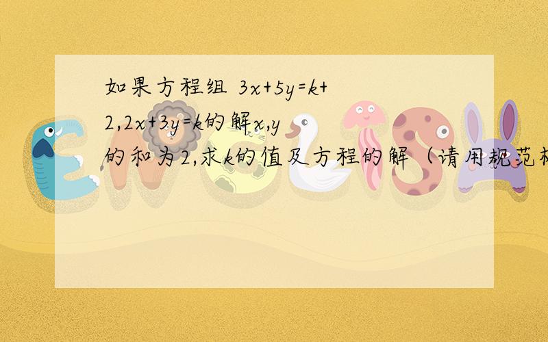 如果方程组 3x+5y=k+2,2x+3y=k的解x,y的和为2,求k的值及方程的解（请用规范格式做）如果不用规范格式做就=没做!