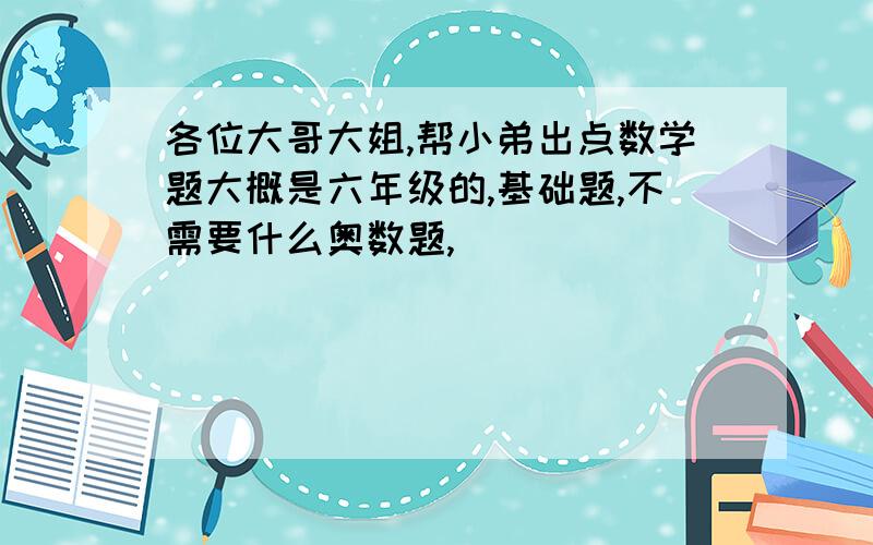 各位大哥大姐,帮小弟出点数学题大概是六年级的,基础题,不需要什么奥数题,