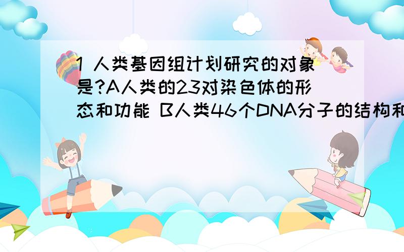 1 人类基因组计划研究的对象是?A人类的23对染色体的形态和功能 B人类46个DNA分子的结构和功能C人类全部基因所包含的遗传信息 D人类所有细胞的遗传物质2 下列那项不是遗传变异?A血友病 B白