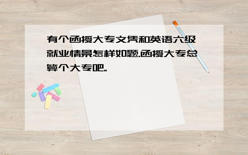 有个函授大专文凭和英语六级,就业情景怎样如题.函授大专总算个大专吧。