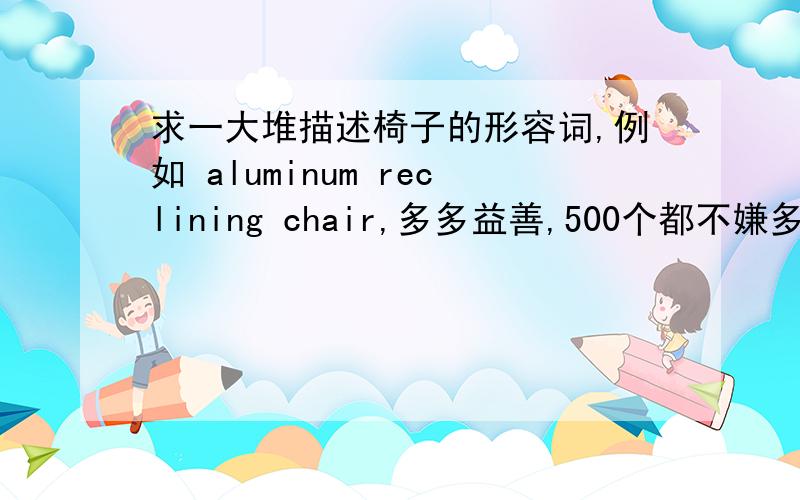 求一大堆描述椅子的形容词,例如 aluminum reclining chair,多多益善,500个都不嫌多.1要的不是句子,是形容词,跟椅子无关不要写来.2此外需要的是英文