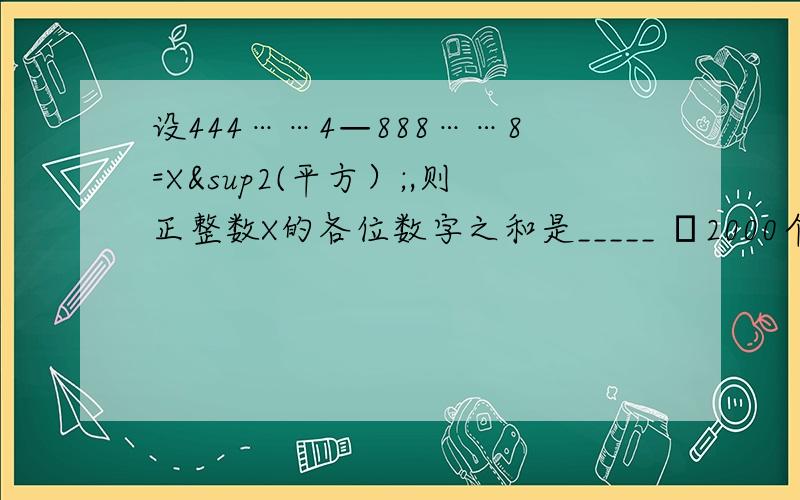 设444……4—888……8=X²(平方）;,则正整数X的各位数字之和是_____ └2000个4┘└1000个8┘设444……4—888……8=X2(平方）;,则正整数X的各位数字之和是_____└2000个4┘└1000个8┘俄能把题目打成