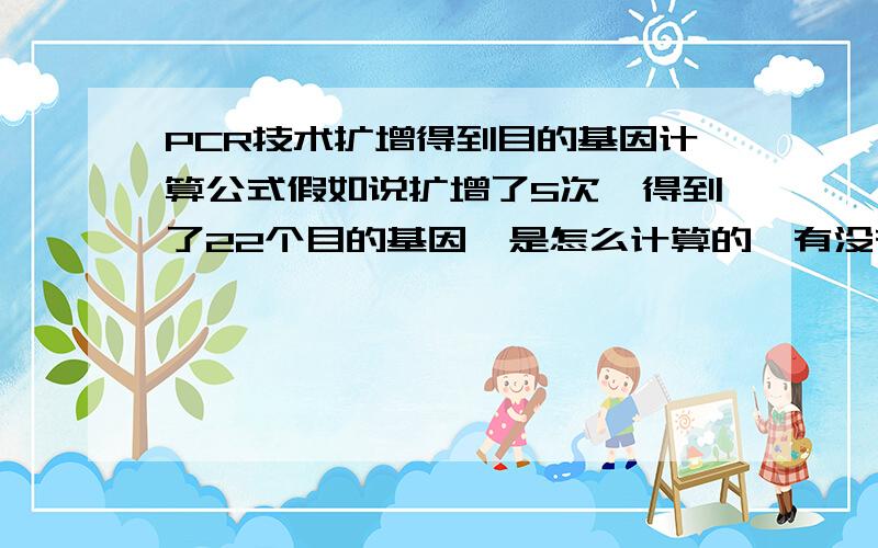 PCR技术扩增得到目的基因计算公式假如说扩增了5次,得到了22个目的基因,是怎么计算的,有没有直接公式