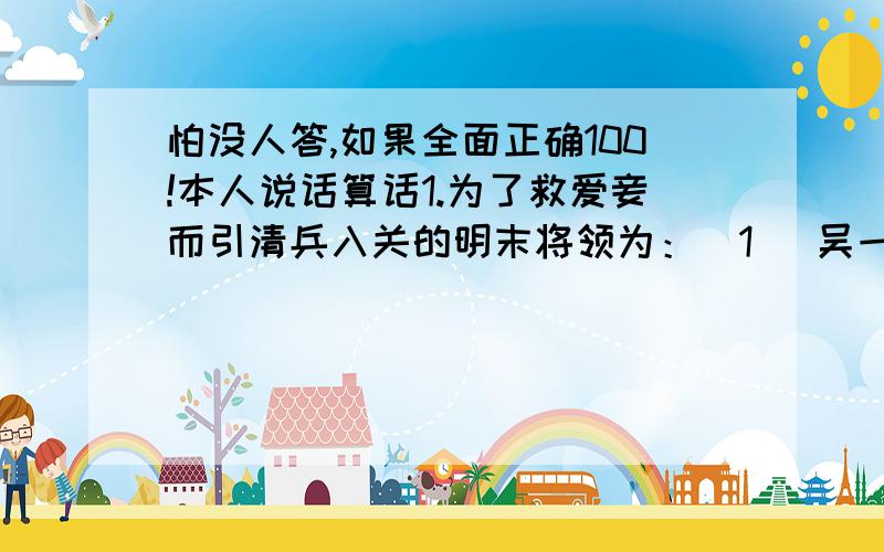 怕没人答,如果全面正确100!本人说话算话1.为了救爱妾而引清兵入关的明末将领为：(1) 吴一桂 (2) 吴二桂 (3) 吴三桂 (4) 吴四桂 2.呈上题，其爱妾是：(1) 林粉圆 (2) 王汤圆 (3) 张芋圆 (4) 陈圆圆