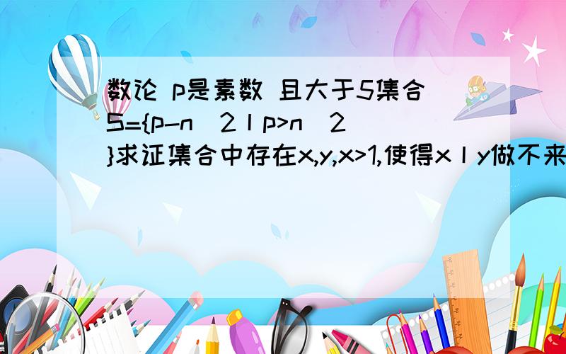 数论 p是素数 且大于5集合S={p-n^2丨p>n^2}求证集合中存在x,y,x>1,使得x丨y做不来请别骗钱.小生先谢过了.