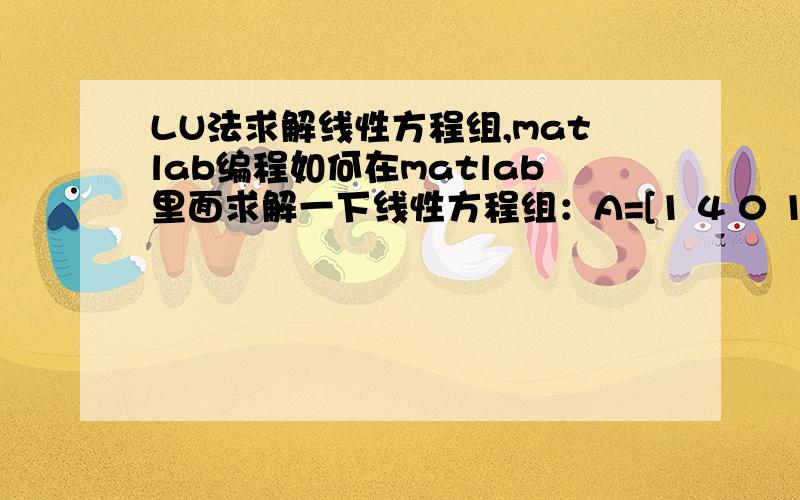 LU法求解线性方程组,matlab编程如何在matlab里面求解一下线性方程组：A=[1 4 0 1;1 5 1 0;-3 2 0 3;-4 0 1 4]b=[11 12 7 5],x=[X1 X2 X3 X4]如何求Ax=b中的L、U还有X的值,请给出详细程序步骤!谢谢!