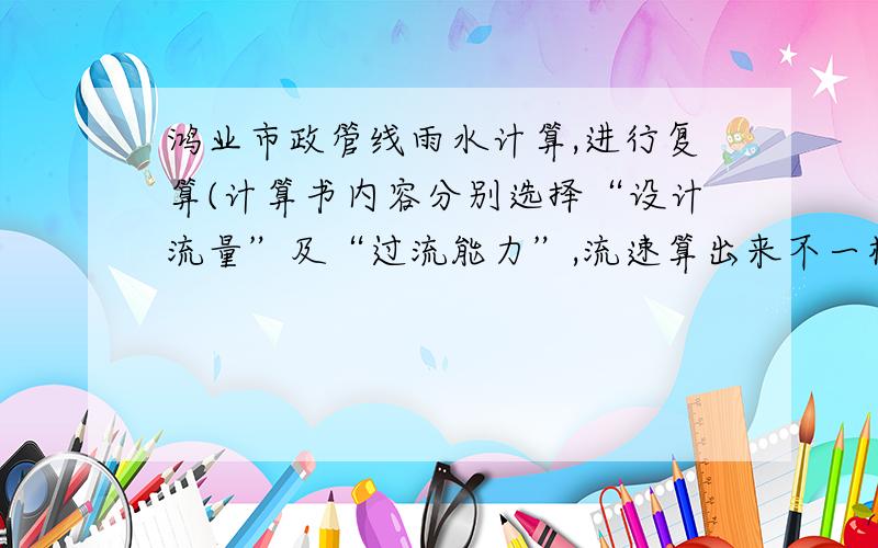 鸿业市政管线雨水计算,进行复算(计算书内容分别选择“设计流量”及“过流能力”,流速算出来不一样!在固定管径坡度或者两者之一的条件下,根据“设计流量”及“过流能力”进行复算,鸿