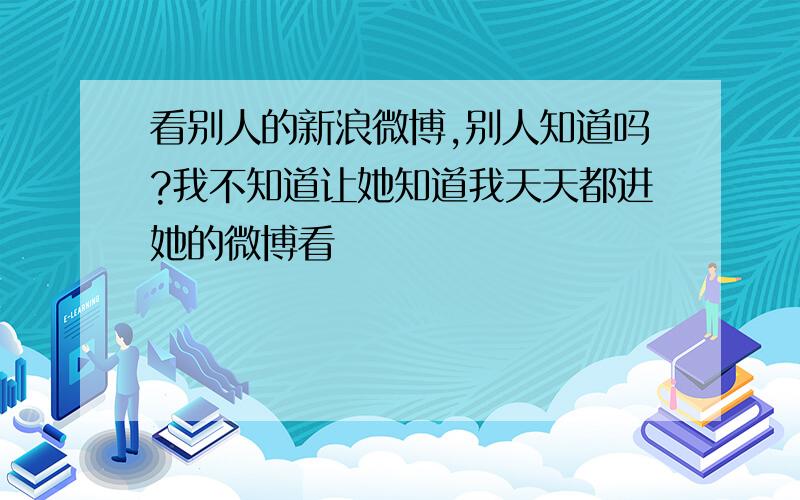 看别人的新浪微博,别人知道吗?我不知道让她知道我天天都进她的微博看