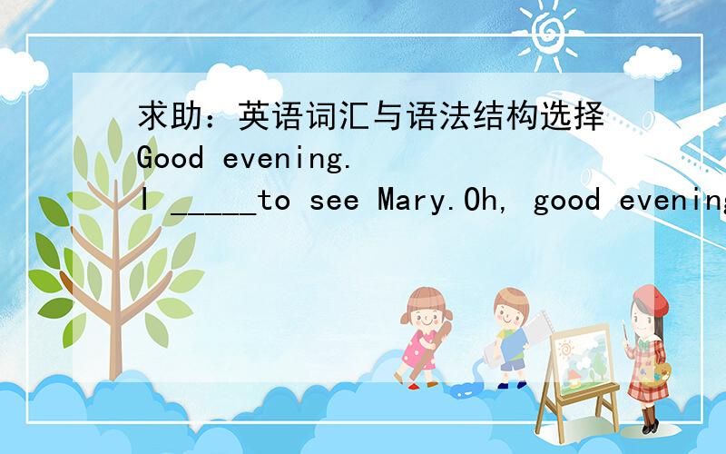 求助：英语词汇与语法结构选择Good evening. I _____to see Mary.Oh, good evening. I am soory , but she is not in.A came B come C have come D had come答案给的是C为什么呢?