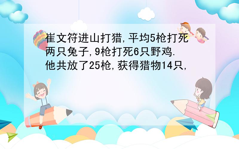 崔文符进山打猎,平均5枪打死两只兔子,9枪打死6只野鸡.他共放了25枪,获得猎物14只,