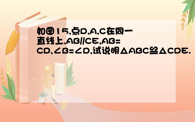 如图15,点D,A,C在同一直线上,AB//CE,AB=CD,∠B=∠D,试说明△ABC≌△CDE.