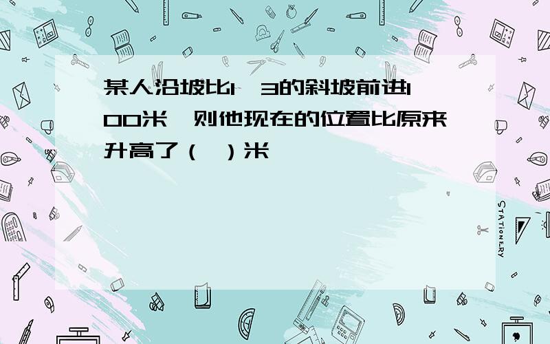 某人沿坡比1∶3的斜坡前进100米,则他现在的位置比原来升高了（ ）米