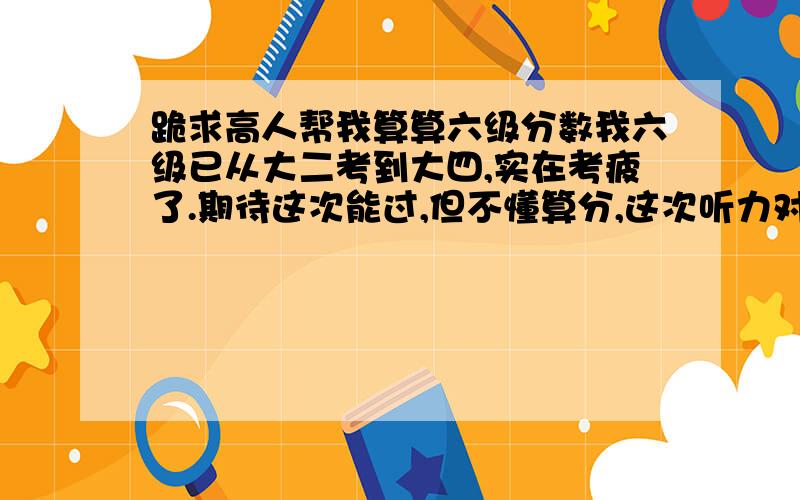 跪求高人帮我算算六级分数我六级已从大二考到大四,实在考疲了.期待这次能过,但不懂算分,这次听力对了一半少一点,快速阅读对三题,作文写得可以,中等偏上水平.阅读全对.完形是猜的,算对