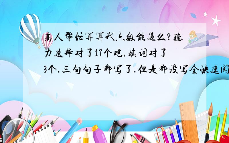 高人帮忙算算我六级能过么?听力选择对了17个吧,填词对了3个,三句句子都写了,但是都没写全快速阅读对了7个,深度阅读对了3个,后面的阅读选择对了6个完型对了7个,翻译都写了,但都有点错的