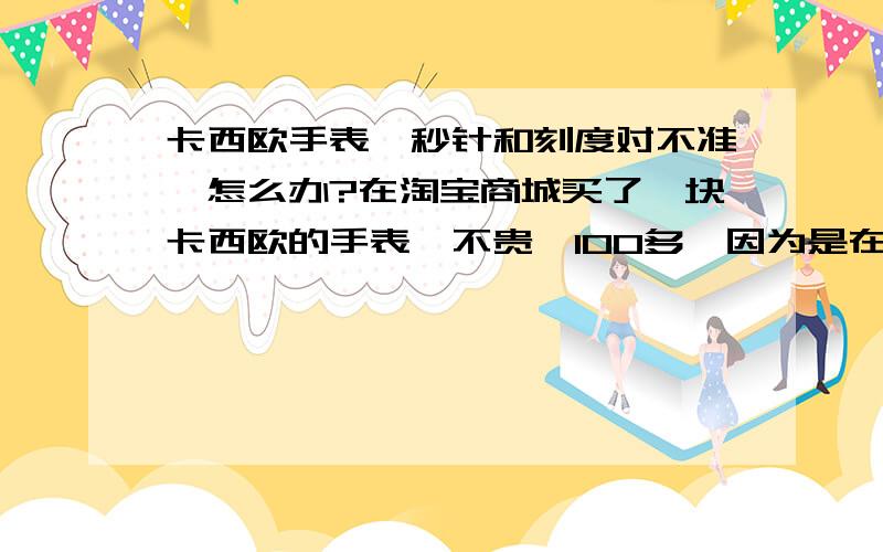 卡西欧手表,秒针和刻度对不准,怎么办?在淘宝商城买了一块卡西欧的手表,不贵,100多,因为是在商城买的,应该是正品,买回来后发现秒针和刻度不能重合,大部都差3分之一,有几个还差2分之一,只