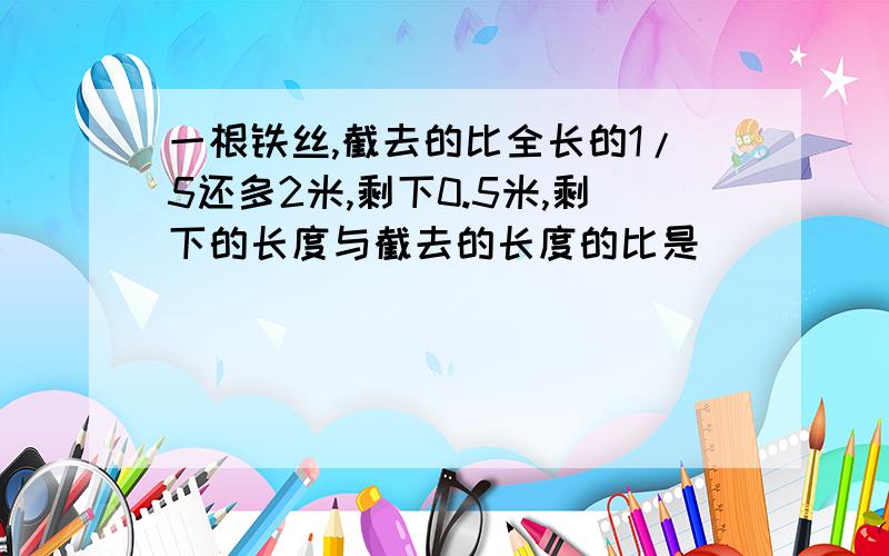 一根铁丝,截去的比全长的1/5还多2米,剩下0.5米,剩下的长度与截去的长度的比是