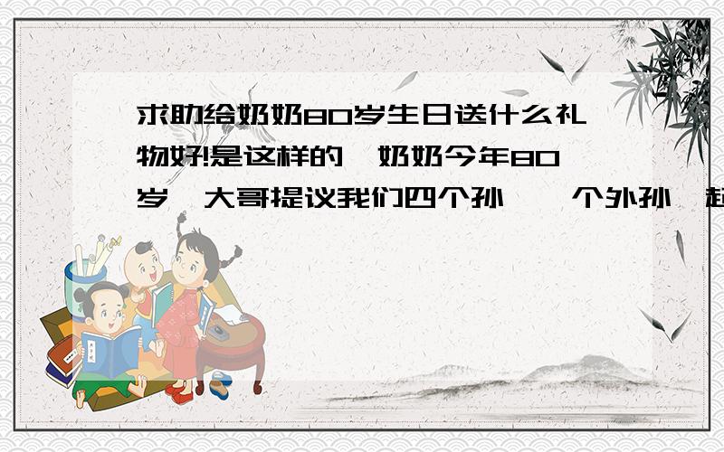 求助给奶奶80岁生日送什么礼物好!是这样的,奶奶今年80岁,大哥提议我们四个孙,一个外孙一起为奶奶送一份贺礼.姐姐说6月1日之前提交礼品名单 每个人想5个 投票 所以在此向网友求助,多多益