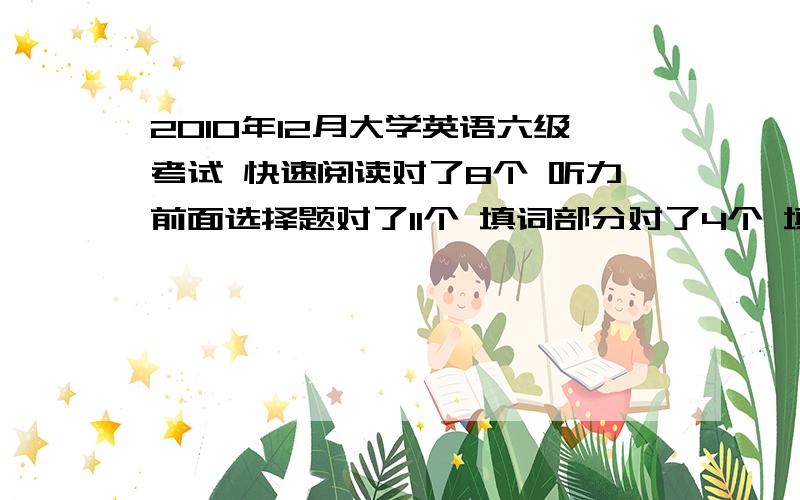 2010年12月大学英语六级考试 快速阅读对了8个 听力前面选择题对了11个 填词部分对了4个 填写句子对了2个阅读理解 阅读填空对了2个 选择对了6个完形填空 对了10个翻译对了2个 作文应该可以