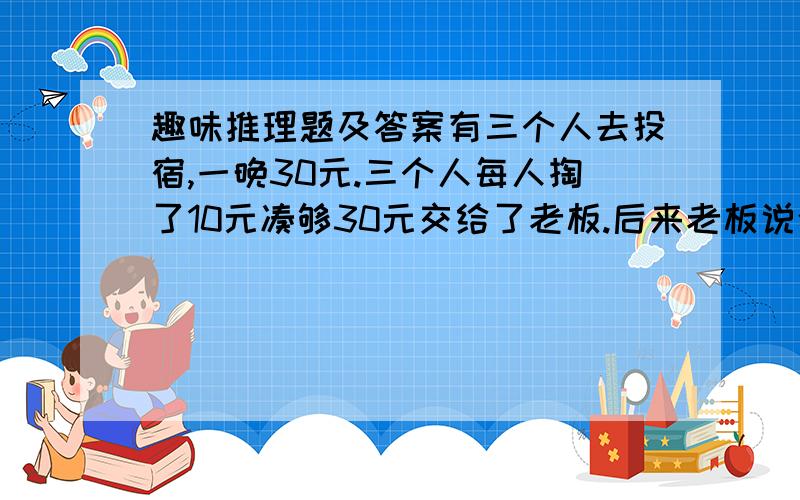 趣味推理题及答案有三个人去投宿,一晚30元.三个人每人掏了10元凑够30元交给了老板.后来老板说今天优惠只要25元就够了,拿出5元命令服务生退还给他们,服务生偷偷藏起了2元,然后,把剩下的3