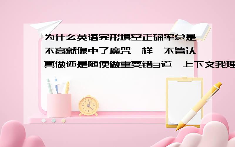 为什么英语完形填空正确率总是不高就像中了魔咒一样,不管认真做还是随便做重要错3道,上下文我理解的和老师讲的都一样,文章我理解得懂.一个选项本来以前作对了的,但是回来检查时就想