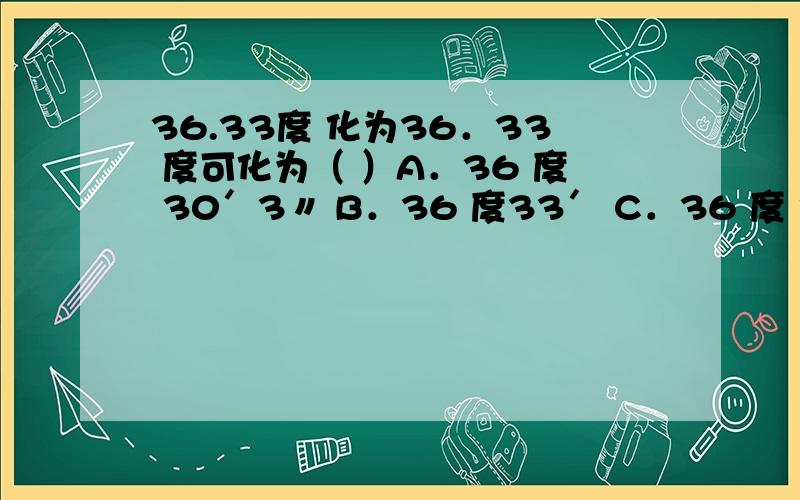 36.33度 化为36．33 度可化为（ ）A．36 度 30′3〃 B．36 度33′ C．36 度 30′33〃 D．36 度 19′48〃