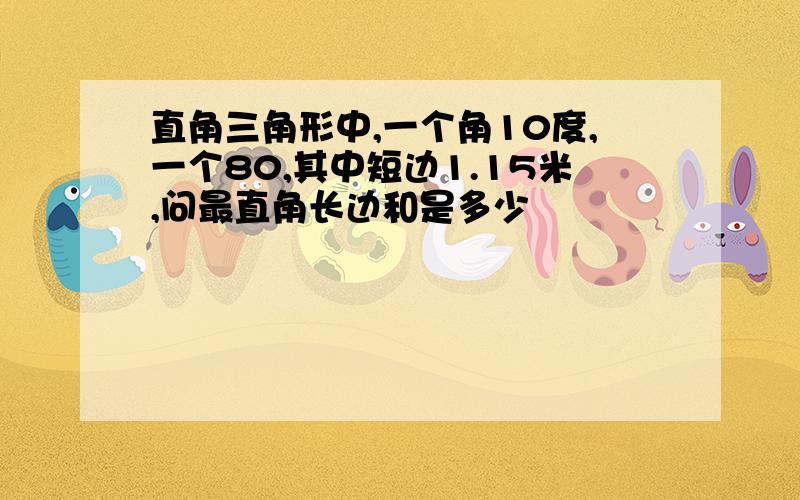 直角三角形中,一个角10度,一个80,其中短边1.15米,问最直角长边和是多少