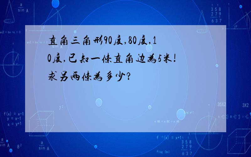 直角三角形90度,80度,10度,已知一条直角边为5米!求另两条为多少?