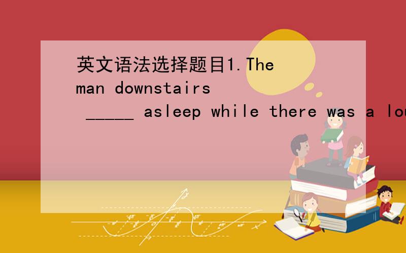 英文语法选择题目1.The man downstairs _____ asleep while there was a loud knock at the window.A.was falling B.falls C.fell D.have fell 2.Tom ____ her bat .She wants to get it back .A.got B.have got C.was getting D.have说明原因哦.