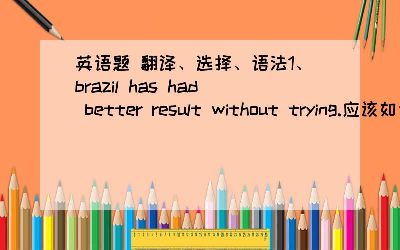 英语题 翻译、选择、语法1、brazil has had better result without trying.应该如何翻译?has和had在句子中分是什么作用?2、when we got there,we found the street_____people.A.crowd   B.was crowded with    C.was crowding with    D