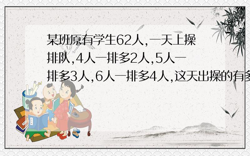 某班原有学生62人,一天上操排队,4人一排多2人,5人一排多3人,6人一排多4人,这天出操的有多少人?缺席的有多少人?