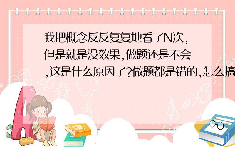 我把概念反反复复地看了N次,但是就是没效果,做题还是不会,这是什么原因了?做题都是错的,怎么搞的啊