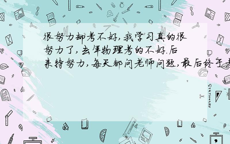 很努力却考不好,我学习真的很努力了,去年物理考的不好.后来特努力,每天都问老师问题,最后终于考好了,可是我后来在每天问老师,弄错题本就考不好了,同学还老讽刺我,老问老师还考不高,我