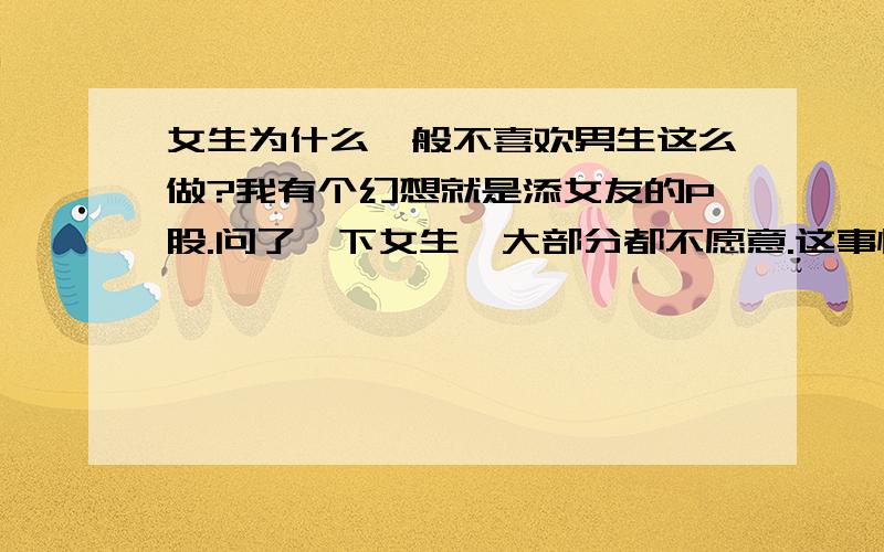 女生为什么一般不喜欢男生这么做?我有个幻想就是添女友的P股.问了一下女生,大部分都不愿意.这事情刚开始确实听起来有点恶心,但是其实P股那里很敏感的,添起来会感觉不错的.而且,如果用