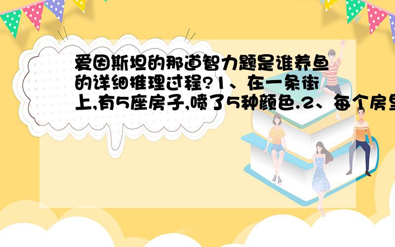 爱因斯坦的那道智力题是谁养鱼的详细推理过程?1、在一条街上,有5座房子,喷了5种颜色.2、每个房里住着不同国籍的人 3、每个人喝不同的饮料,抽不同品牌的香烟,养不同的宠物 谁养鱼?提示1