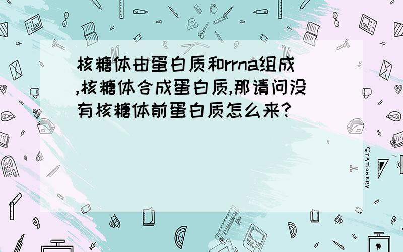 核糖体由蛋白质和rrna组成,核糖体合成蛋白质,那请问没有核糖体前蛋白质怎么来?