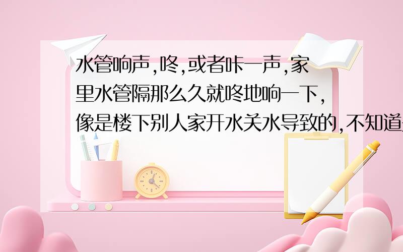 水管响声,咚,或者咔一声,家里水管隔那么久就咚地响一下,像是楼下别人家开水关水导致的,不知道是不是开水'关水太猛导致.声响的时候卫生间主水管里伴随轻微震动.就咚'或者咔'的干脆的一