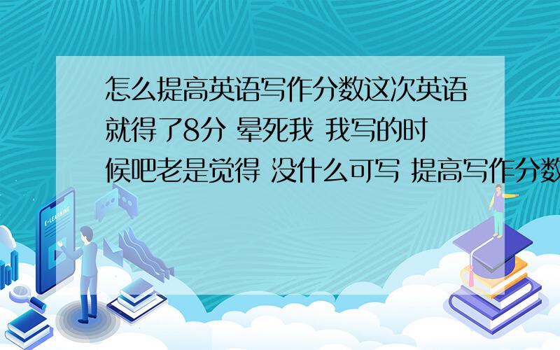 怎么提高英语写作分数这次英语就得了8分 晕死我 我写的时候吧老是觉得 没什么可写 提高写作分数 最主要该干什么