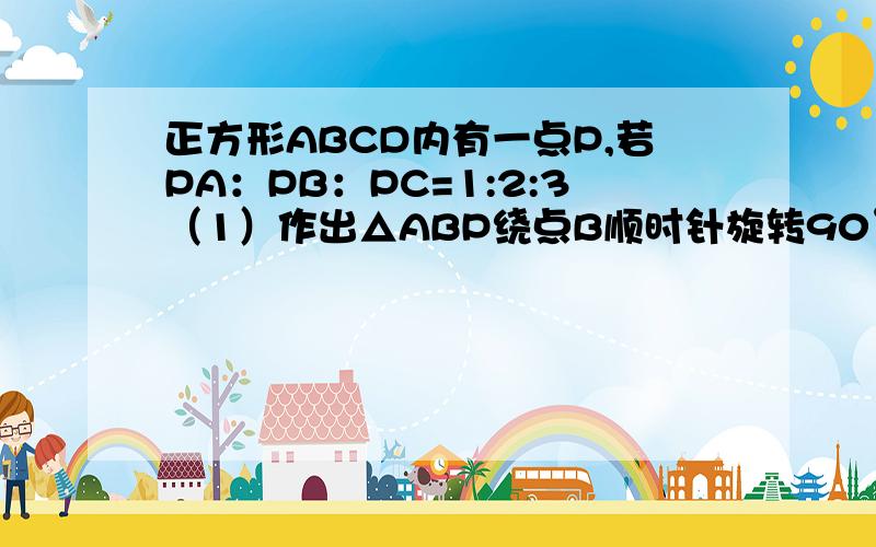 正方形ABCD内有一点P,若PA：PB：PC=1:2:3（1）作出△ABP绕点B顺时针旋转90°得到的图形（（2）连接点P及对应点,说出这两个点及点B组成的三角形的形状（3)说出点P及其对应点,点C组成的三角形的