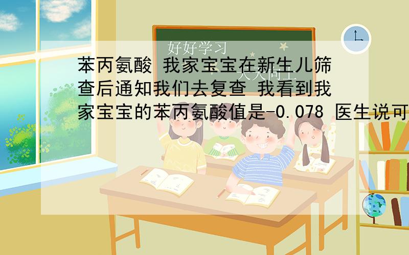 苯丙氨酸 我家宝宝在新生儿筛查后通知我们去复查 我看到我家宝宝的苯丙氨酸值是-0.078 医生说可能是宝宝没吃好 还是查查的好 我还是很担心 那位网友 最好留个电话