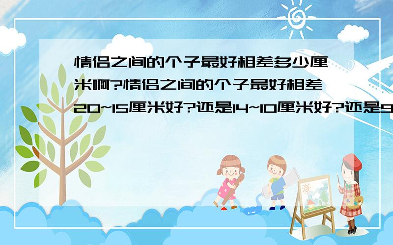 情侣之间的个子最好相差多少厘米啊?情侣之间的个子最好相差20~15厘米好?还是14~10厘米好?还是9~5厘米好?