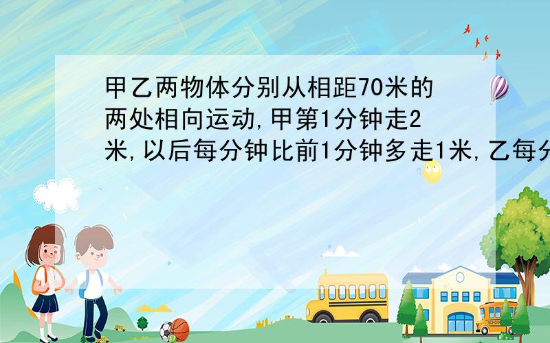 甲乙两物体分别从相距70米的两处相向运动,甲第1分钟走2米,以后每分钟比前1分钟多走1米,乙每分钟走5米,